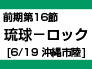 前期第16節：琉球-ロック（６／１９　沖縄市陸）